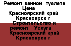 Ремонт ванной, туалета › Цена ­ 300 - Красноярский край, Красноярск г. Строительство и ремонт » Услуги   . Красноярский край,Красноярск г.